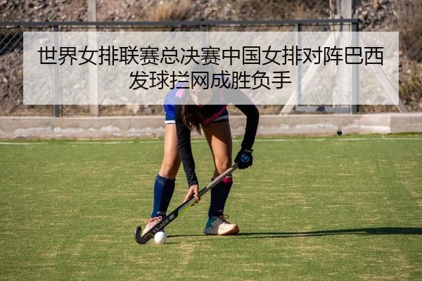 世界女排联赛总决赛中国女排对阵巴西 发球拦网成胜负手